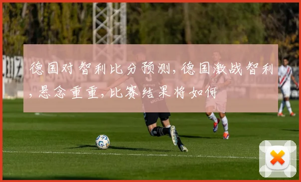 德国对智利比分预测,德国激战智利,悬念重重,比赛结果将如何